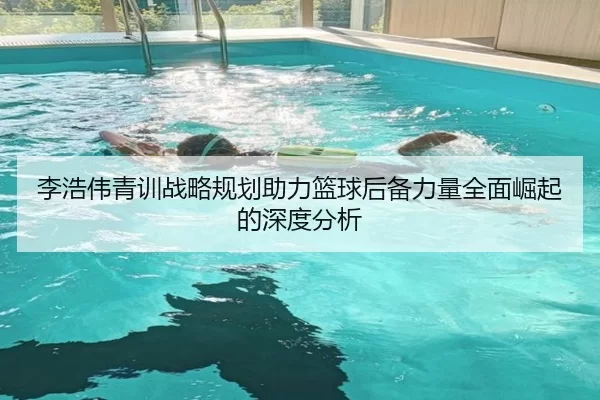 李浩伟青训战略规划助力篮球后备力量全面崛起的深度分析 - Kaiyun Sports